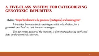 A FIVE-CLASS SYSTEM FOR CATEGORIZING
GENOTOXIC IMPURITIES
CLASS1: “Impurities known to be genotoxic (mutagenic) and carcinogenic”
It includes known animal carcinogens with reliable data for a
genotoxic mechanism, and human carcinogens.
The genotoxic nature of the impurity is demonstrated using published
data on the chemical structure.
32
 