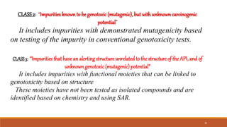 CLASS2: “Impurities knownto be genotoxic(mutagenic), but with unknown carcinogenic
potential”
It includes impurities with demonstrated mutagenicity based
on testing of the impurity in conventional genotoxicity tests.
CLASS3: “Impurities that havean alerting structure unrelated to thestructureof the API,and of
unknowngenotoxic(mutagenic) potential”
It includes impurities with functional moieties that can be linked to
genotoxicity based on structure
These moieties have not been tested as isolated compounds and are
identified based on chemistry and using SAR.
33
 