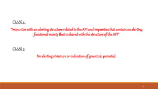 CLASS4:
”Impurities with an alerting structure related to the API and impurities that containan alerting
functional moiety that is shared withthe structure of the API”
CLASS5:
No alerting structure or indicationof genotoxic potential.
34
 