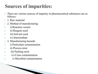 There are various sources of impurity in pharmaceutical substances are as
follows-
1. Raw material
2. Method of manufacturing
i) Reaction vessels
ii) Reagent used
iii) Solvent used
iv) Intermediate
3. Manufacturing hazards
i) Particulate contamination
ii) Process error
iii) Packing error
iv) Cross contamination
v) Microbial contamination
Sources of impurities:
 