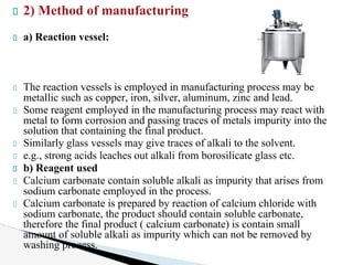 2) Method of manufacturing
a) Reaction vessel:
The reaction vessels is employed in manufacturing process may be
metallic such as copper, iron, silver, aluminum, zinc and lead.
Some reagent employed in the manufacturing process may react with
metal to form corrosion and passing traces of metals impurity into the
solution that containing the final product.
Similarly glass vessels may give traces of alkali to the solvent.
e.g., strong acids leaches out alkali from borosilicate glass etc.
b) Reagent used
Calcium carbonate contain soluble alkali as impurity that arises from
sodium carbonate employed in the process.
Calcium carbonate is prepared by reaction of calcium chloride with
sodium carbonate, the product should contain soluble carbonate,
therefore the final product ( calcium carbonate) is contain small
amount of soluble alkali as impurity which can not be removed by
washing process.
 