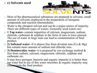 c) Solvents used
Most of the pharmaceutical substances are prepared in solvents, small
amount of solvents employed in the preparation of inorganic
compounds and reaction intermediates.
Water is the cheapest solvent and can be a major source of impurity.
There are different types of waters. Generally used waters are-
1 Tap water- contain impurities of calcium, magnesium, sodium,
chloride, carbonate & sulphate in the form of ions in trace amount.
The use of water in large state can lead to contamination of final
product.
2) Softened water- if is almost free from divalent ions (Ca & Mg)
but contain more amount of sodium and chloride ions.
3) Demineralize water- it is prepared by ion exchange method &
free from sodium, calcium, magnesium, chloride, sulphate and
carbonate etc.
It may have pyrogen, bacteria and organic impurity.it is better than
tap water but in use of this water microbes & organic impurity may
contaminate the final product.
 