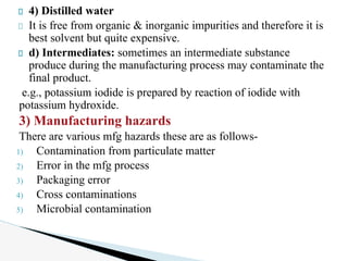 4) Distilled water
It is free from organic & inorganic impurities and therefore it is
best solvent but quite expensive.
d) Intermediates: sometimes an intermediate substance
produce during the manufacturing process may contaminate the
final product.
e.g., potassium iodide is prepared by reaction of iodide with
potassium hydroxide.
3) Manufacturing hazards
There are various mfg hazards these are as follows-
1) Contamination from particulate matter
2) Error in the mfg process
3) Packaging error
4) Cross contaminations
5) Microbial contamination
 