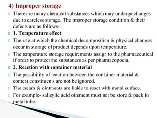 4) Improper storage
There are many chemical substances which may undergo changes
due to careless storage. The improper storage condition & their
defects are as follows-
1. Temperature effect
The rate at which the chemical decomposition & physical changes
occur in storage of product depends upon temperature.
The temperature storage requirements assign to the pharmaceutical
if order to protect the substances as per pharmacopoeia.
2. Reaction with container material
The possibility of reaction between the container material &
content constituents are not be ignored.
The cream & ointments are liable to react with metal surface.
For example- salicylic acid ointment must not be store & pack in
metal tube.
 
