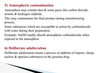5) Atmospheric contamination
Atmosphere may contain dust & some gases like carbon dioxide,
arsenic & hydrogen sulphide.
This may contaminate the final product during manufacturing
process.
Some substances which are susceptible to action by carbondioxide
with water during their preparation.
Example- NaOH readily absorb atmospheric carbondioxide when
exposed to the atmosphere.
6) Deliberate adulteration
Deliberate adulteration means a process of addition of impure, cheap,
useless & spurious substances to the genuine drug.
 