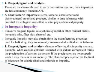 4. Reagent, ligand and catalyst-
These are the chemicals used to carry out various reaction, their impurities
are less commonly found in API.
5. Enantiomeric impurities: stereoisomers ( enantiomers and
diastereomers) are related products, similar to drug substance with
potential toxicological side effect or alter physiochemical property.
b) Inorganic impurity-
It involve reagent, ligand, catalyst, heavy metal or other residual metals,
inorganic salts, filter aids, charcoal etc.
Inorganic impurity may also obtain from the manufacturing processes
used for bulk drug, they are normally known and identified are as follows-
1. Reagent, ligand and catalyst- chances of having this impurity are rare.
Example- when calcium chloride is reacted with sodium carbonate it forms
the precipitation of calcium carbonate. If the precipitates are not properly
wash it may remains as an impurity. The pharmacopoeia prescribe the limit
of tolerance for soluble alkali and chloride as impurity.
 