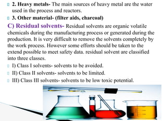2. Heavy metals- The main sources of heavy metal are the water
used in the process and reactors.
3. Other material- (filter aids, charcoal)
C) Residual solvents- Residual solvents are organic volatile
chemicals during the manufacturing process or generated during the
production. It is very difficult to remove the solvents completely by
the work process. However some efforts should be taken to the
extend possible to meet safety data. residual solvent are classified
into three classes.
I) Class I solvents- solvents to be avoided.
II) Class II solvents- solvents to be limited.
III) Class III solvents- solvents to be low toxic potential.
 