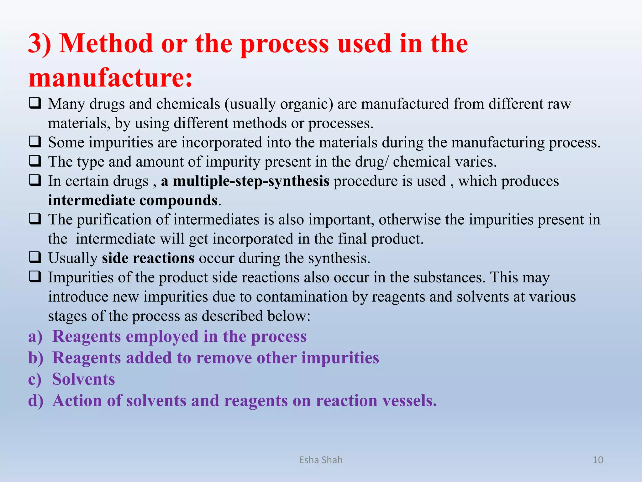 3) Method or the process used in the
manufacture:
 Many drugs and chemicals (usually organic) are manufactured from different raw
materials, by using different methods or processes.
 Some impurities are incorporated into the materials during the manufacturing process.
 The type and amount of impurity present in the drug/ chemical varies.
 In certain drugs , a multiple-step-synthesis procedure is used , which produces
intermediate compounds.
 The purification of intermediates is also important, otherwise the impurities present in
the intermediate will get incorporated in the final product.
 Usually side reactions occur during the synthesis.
 Impurities of the product side reactions also occur in the substances. This may
introduce new impurities due to contamination by reagents and solvents at various
stages of the process as described below:
a) Reagents employed in the process
b) Reagents added to remove other impurities
c) Solvents
d) Action of solvents and reagents on reaction vessels.
Esha Shah 10
 