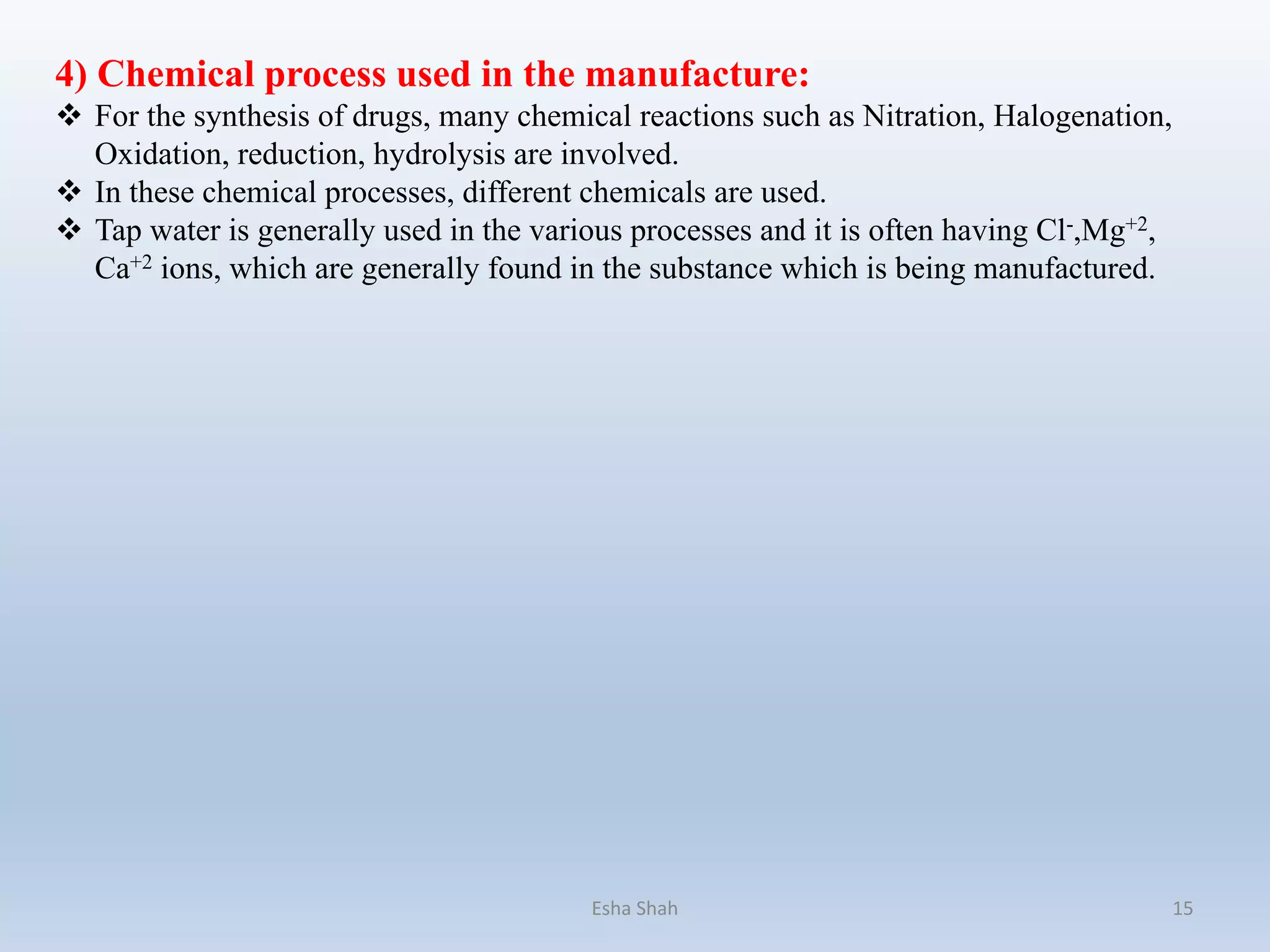 4) Chemical process used in the manufacture:
 For the synthesis of drugs, many chemical reactions such as Nitration, Halogenation,
Oxidation, reduction, hydrolysis are involved.
 In these chemical processes, different chemicals are used.
 Tap water is generally used in the various processes and it is often having Cl-,Mg+2,
Ca+2 ions, which are generally found in the substance which is being manufactured.
Esha Shah 15
 