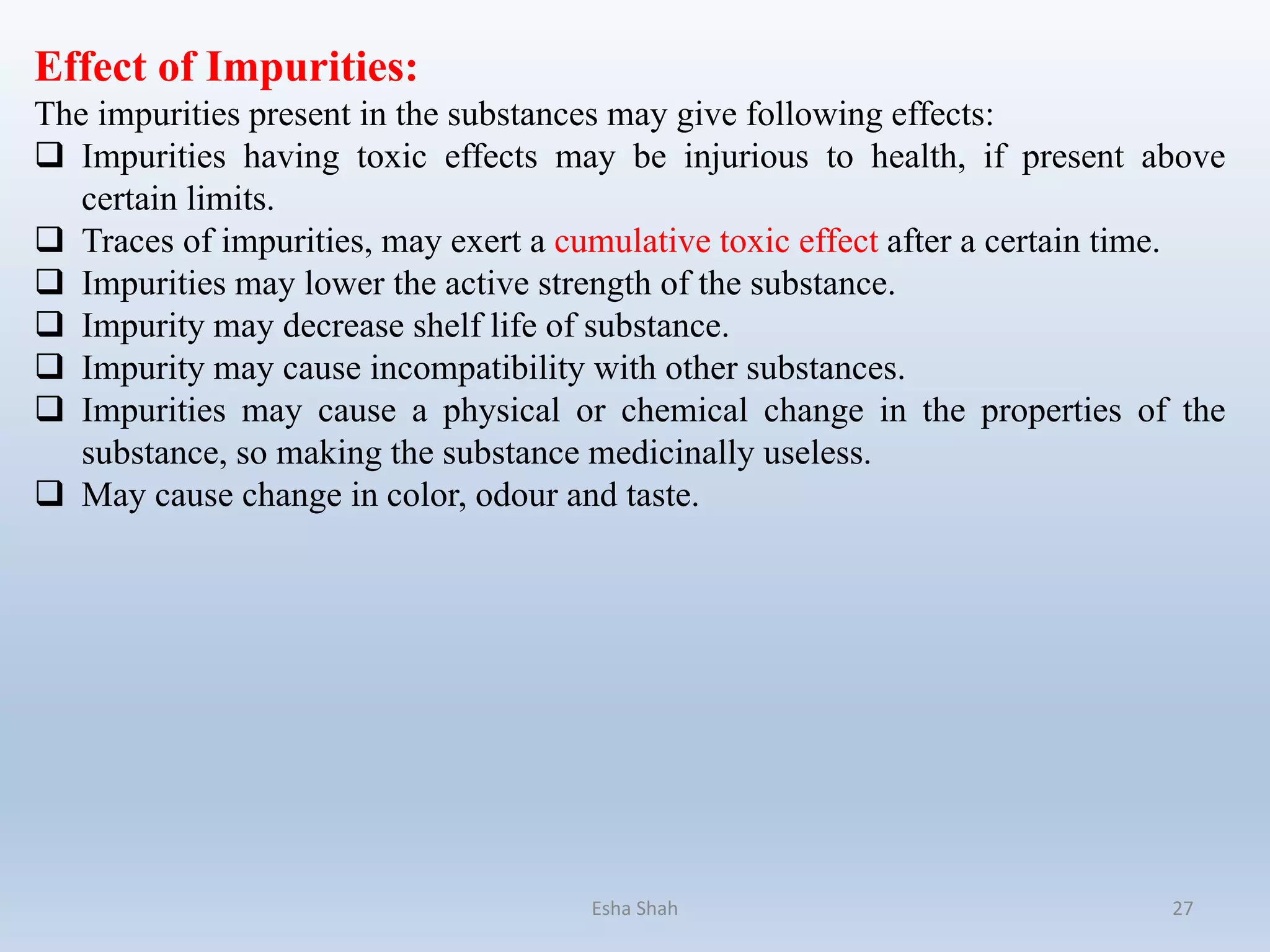 Effect of Impurities:
The impurities present in the substances may give following effects:
 Impurities having toxic effects may be injurious to health, if present above
certain limits.
 Traces of impurities, may exert a cumulative toxic effect after a certain time.
 Impurities may lower the active strength of the substance.
 Impurity may decrease shelf life of substance.
 Impurity may cause incompatibility with other substances.
 Impurities may cause a physical or chemical change in the properties of the
substance, so making the substance medicinally useless.
 May cause change in color, odour and taste.
Esha Shah 27
 