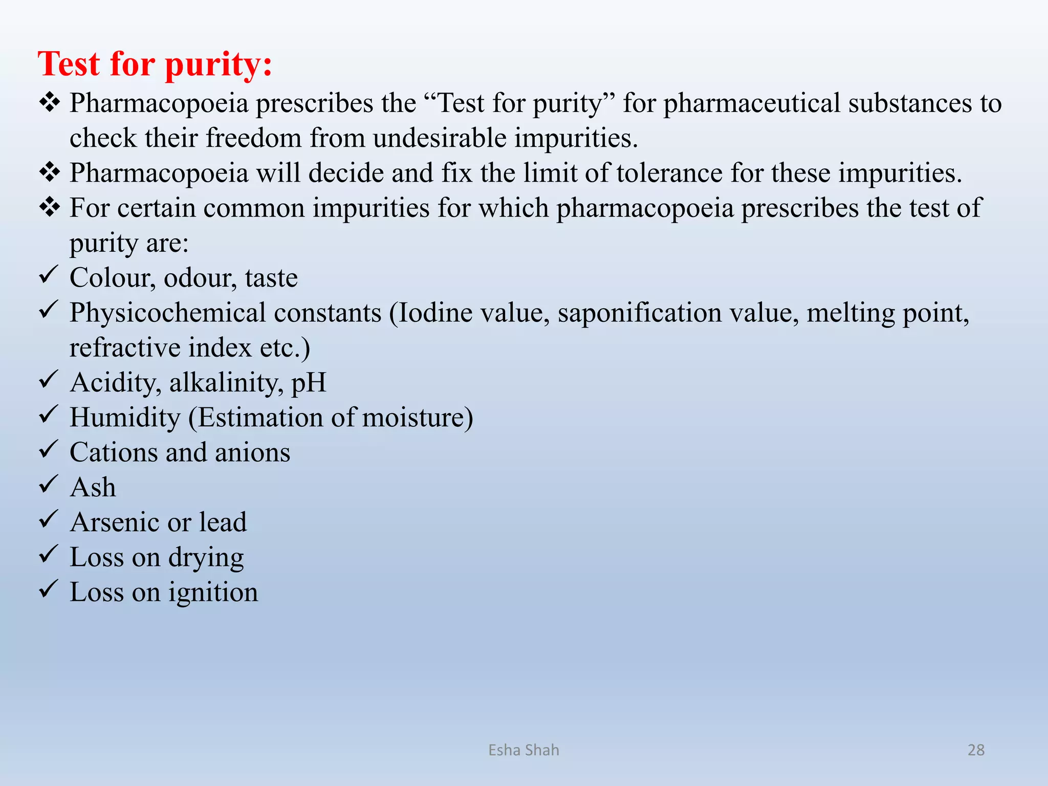 Test for purity:
 Pharmacopoeia prescribes the “Test for purity” for pharmaceutical substances to
check their freedom from undesirable impurities.
 Pharmacopoeia will decide and fix the limit of tolerance for these impurities.
 For certain common impurities for which pharmacopoeia prescribes the test of
purity are:
 Colour, odour, taste
 Physicochemical constants (Iodine value, saponification value, melting point,
refractive index etc.)
 Acidity, alkalinity, pH
 Humidity (Estimation of moisture)
 Cations and anions
 Ash
 Arsenic or lead
 Loss on drying
 Loss on ignition
Esha Shah 28
 