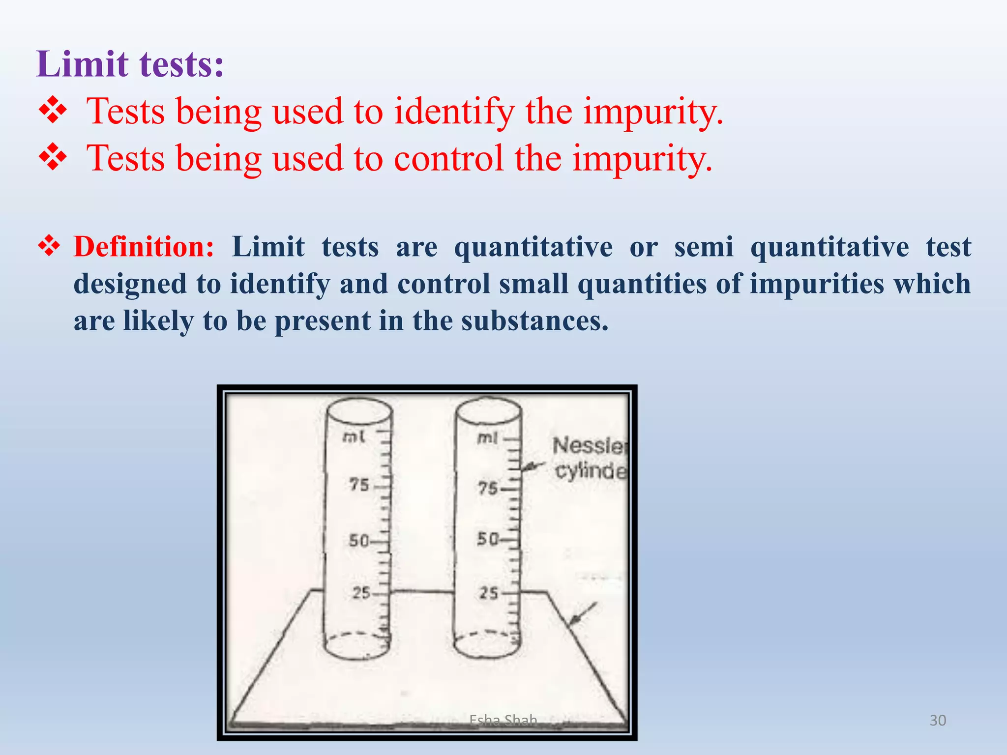 Limit tests:
 Tests being used to identify the impurity.
 Tests being used to control the impurity.
 Definition: Limit tests are quantitative or semi quantitative test
designed to identify and control small quantities of impurities which
are likely to be present in the substances.
Esha Shah 30
 