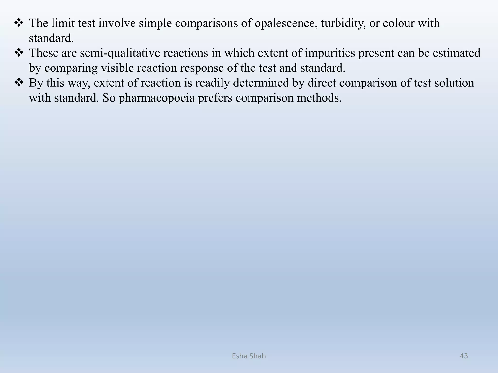  The limit test involve simple comparisons of opalescence, turbidity, or colour with
standard.
 These are semi-qualitative reactions in which extent of impurities present can be estimated
by comparing visible reaction response of the test and standard.
 By this way, extent of reaction is readily determined by direct comparison of test solution
with standard. So pharmacopoeia prefers comparison methods.
Esha Shah 43
 