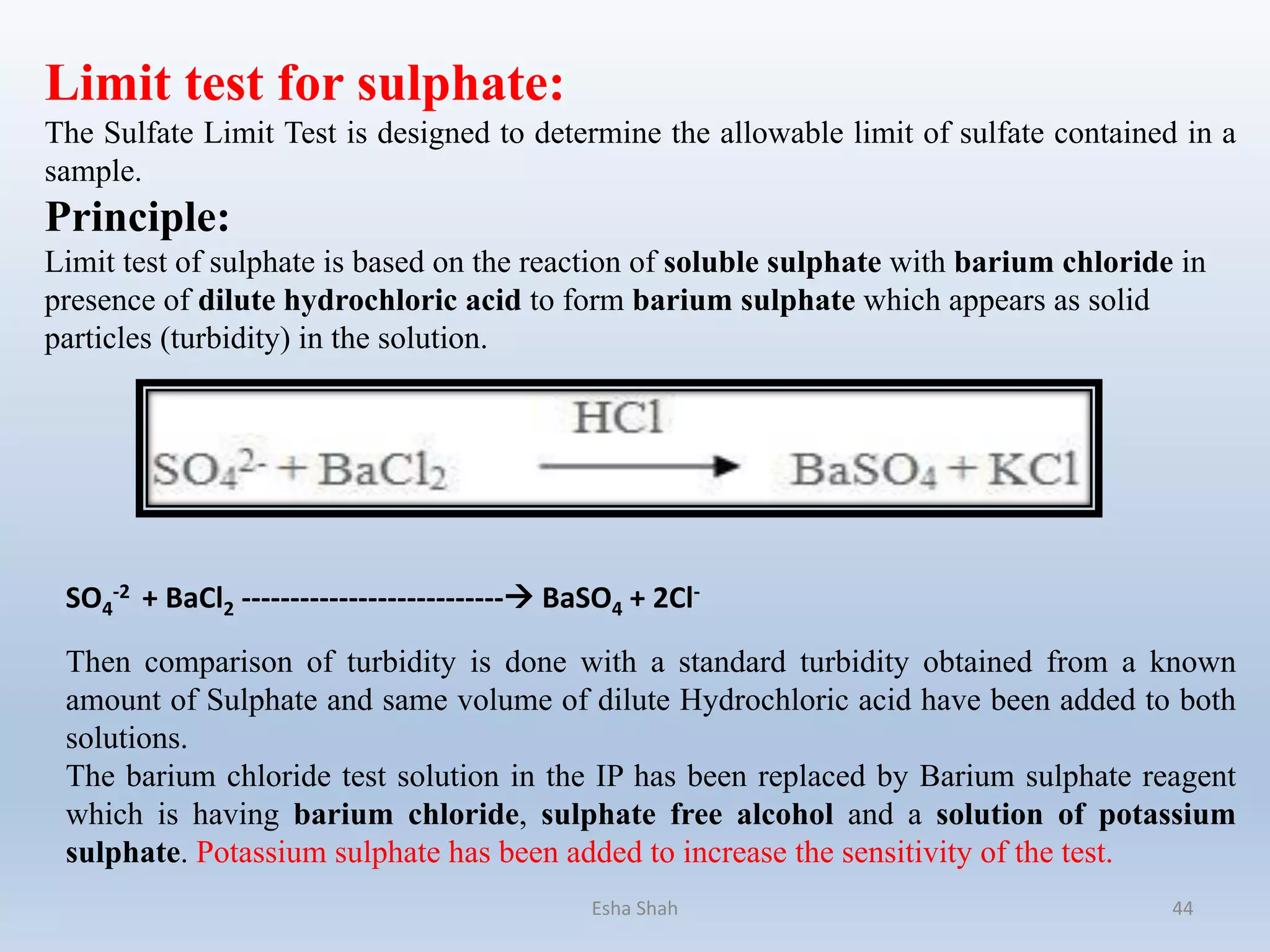 Limit test for sulphate:
The Sulfate Limit Test is designed to determine the allowable limit of sulfate contained in a
sample.
Principle:
Limit test of sulphate is based on the reaction of soluble sulphate with barium chloride in
presence of dilute hydrochloric acid to form barium sulphate which appears as solid
particles (turbidity) in the solution.
Then comparison of turbidity is done with a standard turbidity obtained from a known
amount of Sulphate and same volume of dilute Hydrochloric acid have been added to both
solutions.
The barium chloride test solution in the IP has been replaced by Barium sulphate reagent
which is having barium chloride, sulphate free alcohol and a solution of potassium
sulphate. Potassium sulphate has been added to increase the sensitivity of the test.
SO4
-2 + BaCl2 --------------------------- BaSO4 + 2Cl-
Esha Shah 44
 