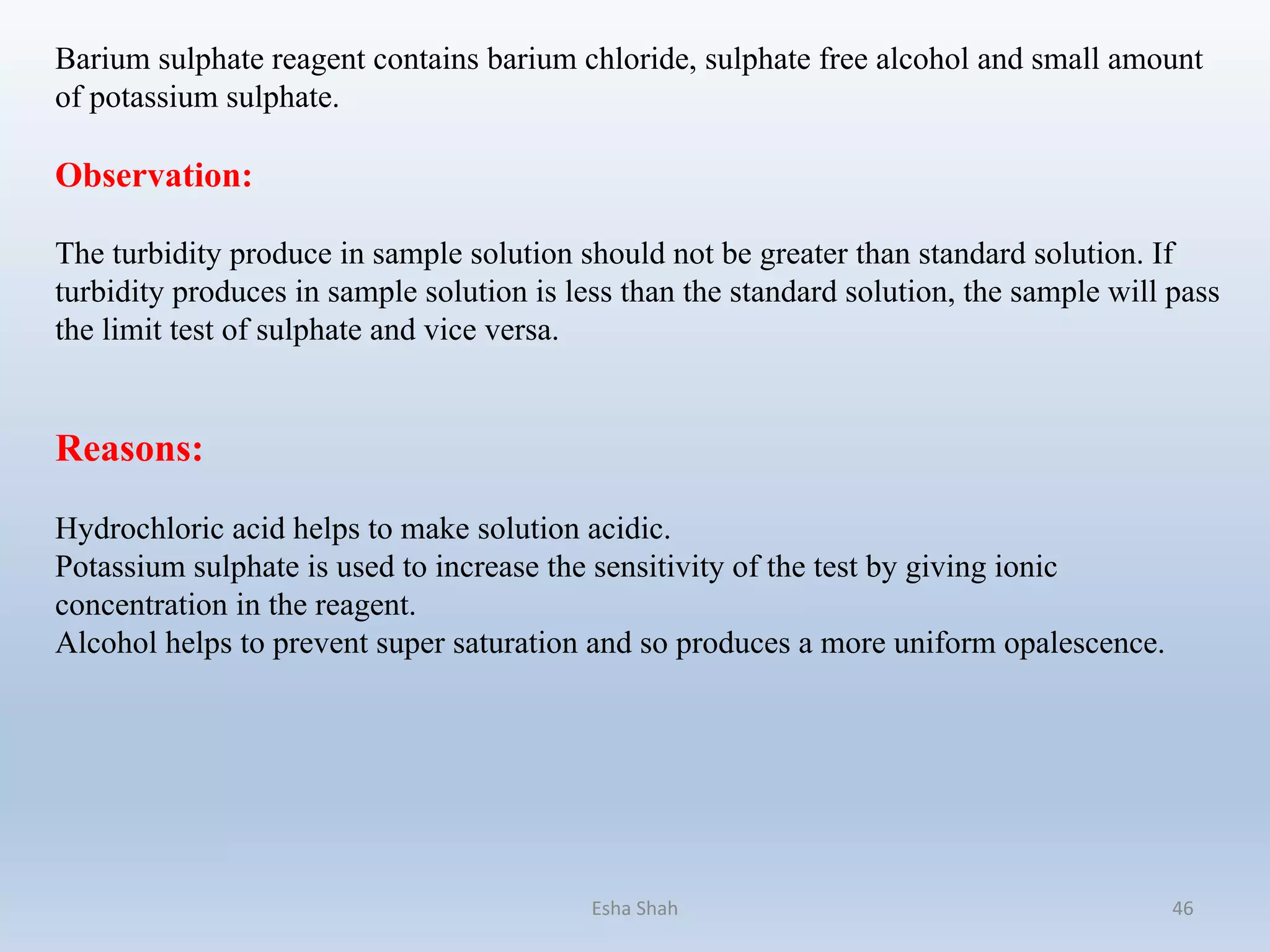 Barium sulphate reagent contains barium chloride, sulphate free alcohol and small amount
of potassium sulphate.
Observation:
The turbidity produce in sample solution should not be greater than standard solution. If
turbidity produces in sample solution is less than the standard solution, the sample will pass
the limit test of sulphate and vice versa.
Reasons:
Hydrochloric acid helps to make solution acidic.
Potassium sulphate is used to increase the sensitivity of the test by giving ionic
concentration in the reagent.
Alcohol helps to prevent super saturation and so produces a more uniform opalescence.
Esha Shah 46
 