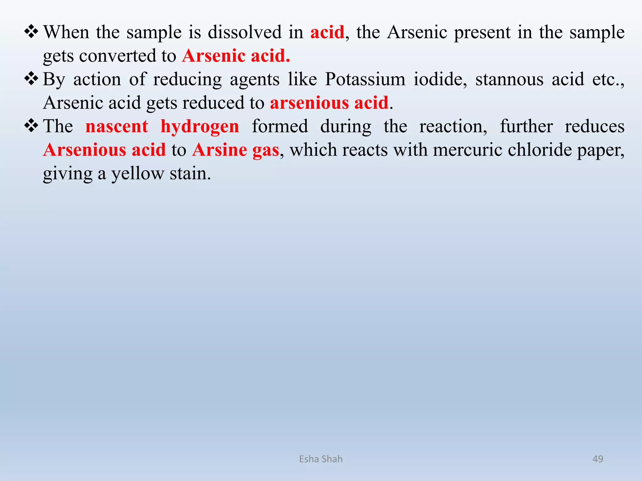 When the sample is dissolved in acid, the Arsenic present in the sample
gets converted to Arsenic acid.
By action of reducing agents like Potassium iodide, stannous acid etc.,
Arsenic acid gets reduced to arsenious acid.
The nascent hydrogen formed during the reaction, further reduces
Arsenious acid to Arsine gas, which reacts with mercuric chloride paper,
giving a yellow stain.
Esha Shah 49
 