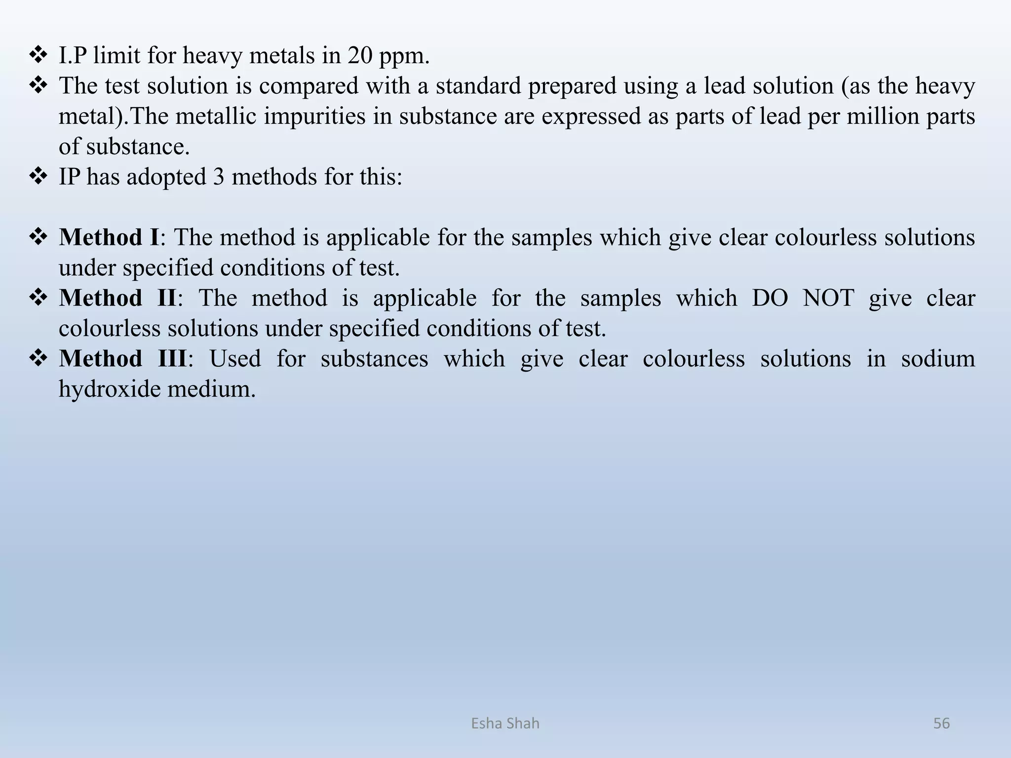 Esha Shah 56
 I.P limit for heavy metals in 20 ppm.
 The test solution is compared with a standard prepared using a lead solution (as the heavy
metal).The metallic impurities in substance are expressed as parts of lead per million parts
of substance.
 IP has adopted 3 methods for this:
 Method I: The method is applicable for the samples which give clear colourless solutions
under specified conditions of test.
 Method II: The method is applicable for the samples which DO NOT give clear
colourless solutions under specified conditions of test.
 Method III: Used for substances which give clear colourless solutions in sodium
hydroxide medium.
 