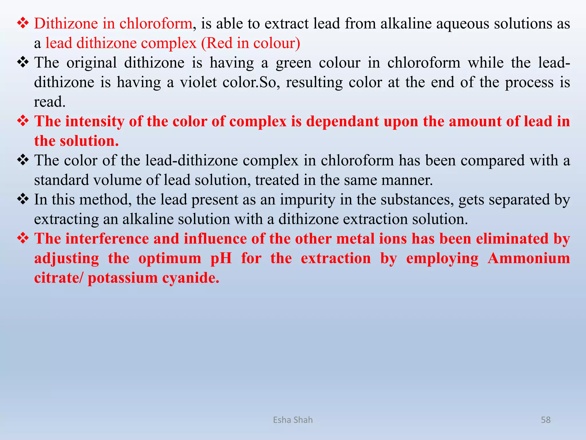 Esha Shah 58
 Dithizone in chloroform, is able to extract lead from alkaline aqueous solutions as
a lead dithizone complex (Red in colour)
 The original dithizone is having a green colour in chloroform while the lead-
dithizone is having a violet color.So, resulting color at the end of the process is
read.
 The intensity of the color of complex is dependant upon the amount of lead in
the solution.
 The color of the lead-dithizone complex in chloroform has been compared with a
standard volume of lead solution, treated in the same manner.
 In this method, the lead present as an impurity in the substances, gets separated by
extracting an alkaline solution with a dithizone extraction solution.
 The interference and influence of the other metal ions has been eliminated by
adjusting the optimum pH for the extraction by employing Ammonium
citrate/ potassium cyanide.
 