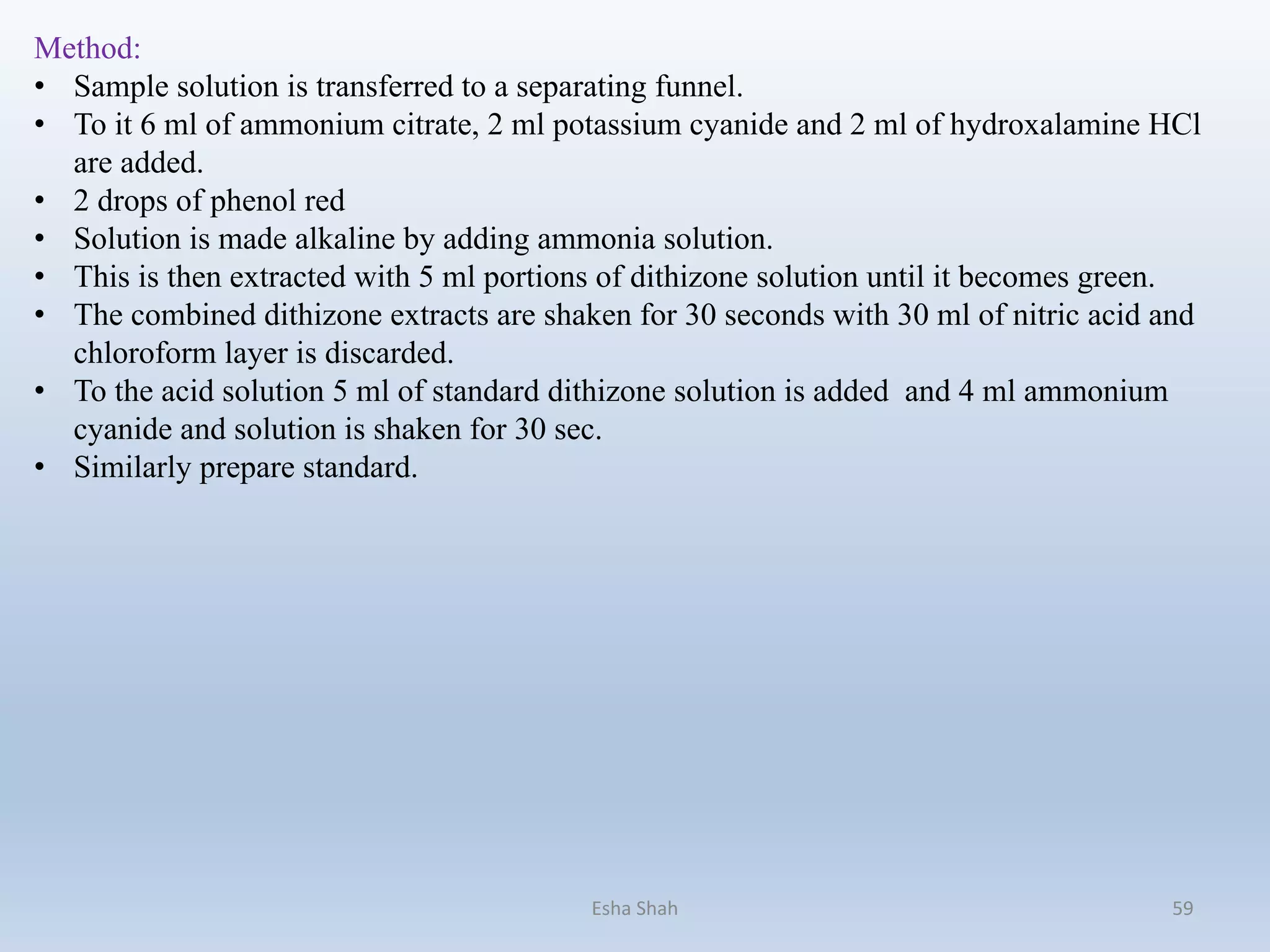 Esha Shah 59
Method:
• Sample solution is transferred to a separating funnel.
• To it 6 ml of ammonium citrate, 2 ml potassium cyanide and 2 ml of hydroxalamine HCl
are added.
• 2 drops of phenol red
• Solution is made alkaline by adding ammonia solution.
• This is then extracted with 5 ml portions of dithizone solution until it becomes green.
• The combined dithizone extracts are shaken for 30 seconds with 30 ml of nitric acid and
chloroform layer is discarded.
• To the acid solution 5 ml of standard dithizone solution is added and 4 ml ammonium
cyanide and solution is shaken for 30 sec.
• Similarly prepare standard.
 