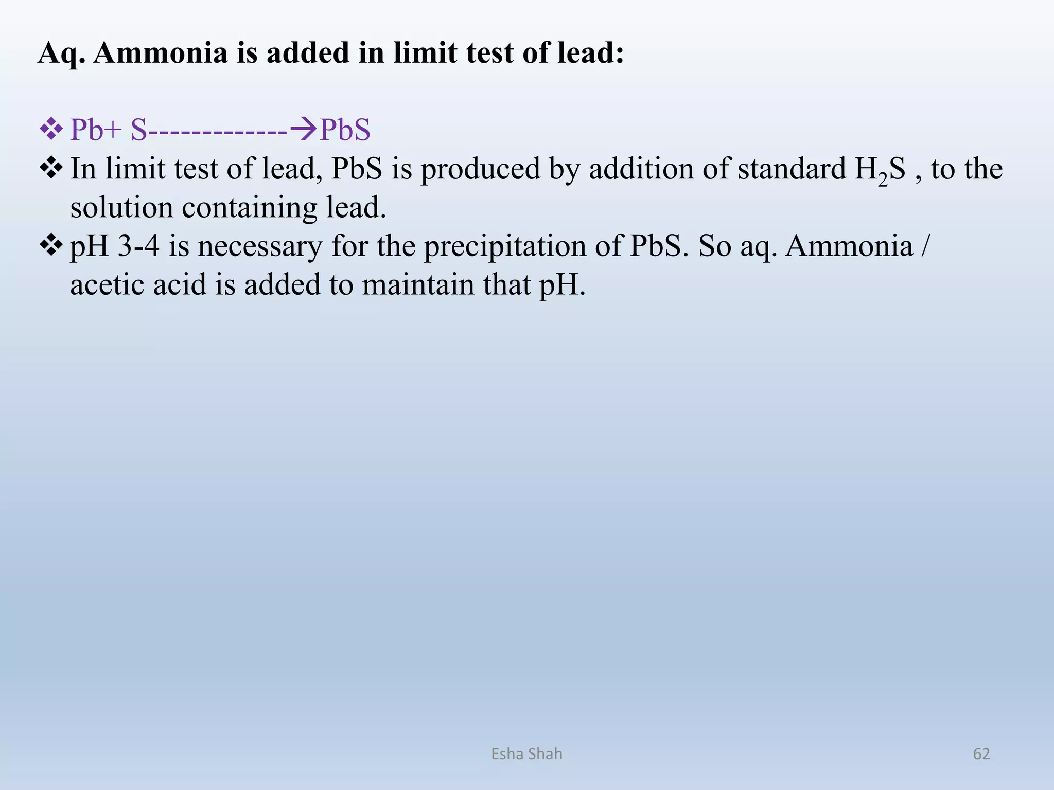 Aq. Ammonia is added in limit test of lead:
Pb+ S-------------PbS
In limit test of lead, PbS is produced by addition of standard H2S , to the
solution containing lead.
pH 3-4 is necessary for the precipitation of PbS. So aq. Ammonia /
acetic acid is added to maintain that pH.
Esha Shah 62
 