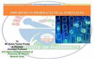 IMPURITIES IN PHARMACEUTICAL SUBSTANCES
By
Mr. Dukre Tushar Pradip
M. Pharmacy
Assistant Professor
Shri Swami Samarth Institute of
Pharmacy (B. Pharm),
Malwadi, Bota.
 