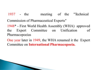 1937 - the meeting of the ″Technical
Commission of Pharmaceutical Experts″
1948* - First World Health Assembly (WHA) approved
the Expert Committee on Unification of
Pharmacopoeias
One year later in 1949, the WHA renamed it the Expert
Committee on International Pharmacopoeia.
 