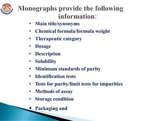 • Main title/synonyms
• Chemical formula/formula weight
• Therapeutic category
• Dosage
• Description
• Solubility
• Minimum standards of purity
• Identification tests
• Tests for purity/limit tests for impurities
• Methods of assay
• Storage condition
• Packaging and
 