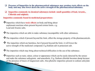 ❑ Presence of Impurities in the pharmaceutical substances may produce toxic effects on the
body and may also lower down the active strength of the pharmaceutical substance.
❑ Impurities commonly in chemical substances include small quantities of lead, Arsenic,,
Chloride and sulphate.
Impurities commonly found in medicinal preparations:
❖Impurities which have toxic effects on body and bring about
unpleasant reactions when present beyond certain limits. e.g
Lead and Arsenic salts.
❖The impurities which are able to make substance incompatible with other substances.
❖The impurities which if present beyond the limit, affect the storage property of the pharmaceuticals.
❖ The impurities which are harmless, but if present beyond the limit, it will lower the
active strength of the medicinal compound. E.g Sodium salt in potassium salt.
❖The impurities which may bring about technical difficulties in the use of the substance.
❖Impurities such as taste, odour, colour or appearance which can be easily detected by the senses
and make the substance unhygienic and unaesthetic. E.g. Sodium chloride becomes damp because
of the presence of traces of magnesium salts. Also phenolic impurities present in sodium salicylate
alters its odour.
 