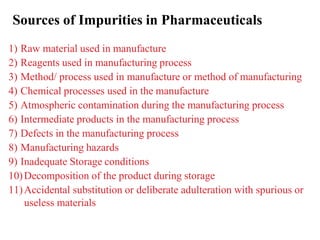 Sources of Impurities in Pharmaceuticals
1) Raw material used in manufacture
2) Reagents used in manufacturing process
3) Method/ process used in manufacture or method of manufacturing
4) Chemical processes used in the manufacture
5) Atmospheric contamination during the manufacturing process
6) Intermediate products in the manufacturing process
7) Defects in the manufacturing process
8) Manufacturing hazards
9) Inadequate Storage conditions
10)Decomposition of the product during storage
11)Accidental substitution or deliberate adulteration with spurious or
useless materials
 