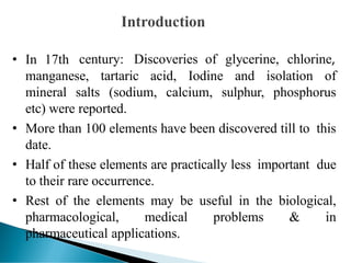 • In 17th century: Discoveries of glycerine, chlorine,
manganese, tartaric acid, Iodine and isolation of
mineral salts (sodium, calcium, sulphur, phosphorus
etc) were reported.
• More than 100 elements have been discovered till to this
date.
• Half of these elements are practically less important due
to their rare occurrence.
• Rest of the elements may be useful in the biological,
pharmacological, medical problems & in
pharmaceutical applications.
 