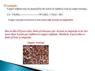 •Example:
Copper sulphate may be prepared by the action of sulphuric acid on copper turnings:
Cu+ 2 H2SO4------------------------→ CuSO4 + 2 H2O + SO2
Copper turnings are known to have Iron and Arsenic as impurities.
Due to this I.P. prescribes limit of tolerance for Arsenic as impurity to be not
more than 8 parts per million in copper sulphate. Similarly it prescribes a
limit of Iron as impurity.
Copper turnings
 