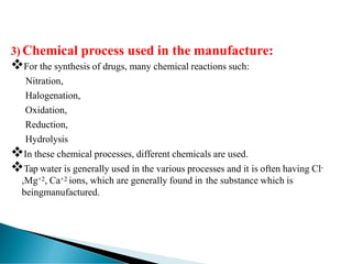 3) Chemical process used in the manufacture:
❖For the synthesis of drugs, many chemical reactions such:
Nitration,
Halogenation,
Oxidation,
Reduction,
Hydrolysis
❖In these chemical processes, different chemicals are used.
❖Tap water is generally used in the various processes and it is often having Cl-
,Mg+2, Ca+2 ions, which are generally found in the substance which is
beingmanufactured.
 