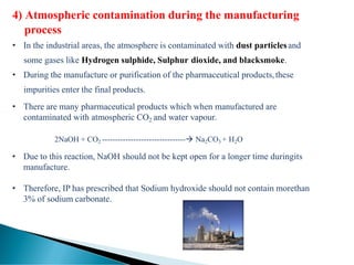 4) Atmospheric contamination during the manufacturing
process
• In the industrial areas, the atmosphere is contaminated with dust particlesand
some gases like Hydrogen sulphide, Sulphur dioxide, and blacksmoke.
• During the manufacture or purification of the pharmaceutical products,these
impurities enter the final products.
• There are many pharmaceutical products which when manufactured are
contaminated with atmospheric CO2 and water vapour.
2NaOH + CO2 --------------------------------→ Na2CO3 + H2O
• Due to this reaction, NaOH should not be kept open for a longer time duringits
manufacture.
• Therefore, IP has prescribed that Sodium hydroxide should not contain morethan
3% of sodium carbonate.
 