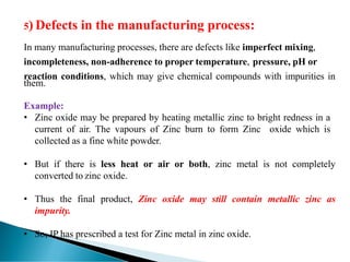 5) Defects in the manufacturing process:
In many manufacturing processes, there are defects like imperfect mixing,
incompleteness, non-adherence to proper temperature, pressure, pH or
reaction conditions, which may give chemical compounds with impurities in
them.
Example:
• Zinc oxide may be prepared by heating metallic zinc to bright redness in a
current of air. The vapours of Zinc burn to form Zinc oxide which is
collected as a fine white powder.
• But if there is less heat or air or both, zinc metal is not completely
converted to zinc oxide.
• Thus the final product, Zinc oxide may still contain metallic zinc as
impurity.
• So, IP has prescribed a test for Zinc metal in zinc oxide.
 