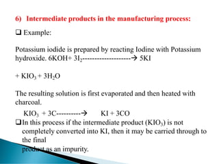 6) Intermediate products in the manufacturing process:
❑ Example:
Potassium iodide is prepared by reacting Iodine with Potassium
hydroxide. 6KOH+ 3I2--------------------→ 5KI
+ KIO3 + 3H2O
The resulting solution is first evaporated and then heated with
charcoal.
KIO3 + 3C----------→ KI + 3CO
❑In this process if the intermediate product (KIO3) is not
completely converted into KI, then it may be carried through to
the final
product as an impurity.
 