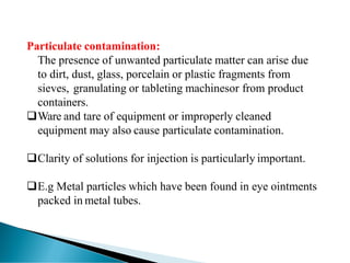 Particulate contamination:
The presence of unwanted particulate matter can arise due
to dirt, dust, glass, porcelain or plastic fragments from
sieves, granulating or tableting machinesor from product
containers.
❑Ware and tare of equipment or improperly cleaned
equipment may also cause particulate contamination.
❑Clarity of solutions for injection is particularly important.
❑E.g Metal particles which have been found in eye ointments
packed in metal tubes.
 