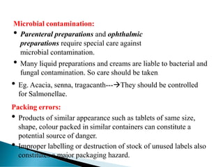 Microbial contamination:
• Parenteral preparations and ophthalmic
preparations require special care against
microbial contamination.
• Many liquid preparations and creams are liable to bacterial and
fungal contamination. So care should be taken.
• Eg. Acacia, senna, tragacanth---→They should be controlled
for Salmonellae.
Packing errors:
• Products of similar appearance such as tablets of same size,
shape, colour packed in similar containers can constitute a
potential source of danger.
• Improper labelling or destruction of stock of unused labels also
constitutes a major packaging hazard.
 
