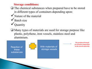 Storage conditions:
❑ The chemical substances when prepared have to be stored
in different types of containers depending upon:
✓Nature of the material
✓Batch size
✓Quantity
❑ Many types of materials are used for storage purpose like
plastic, polythene, iron vessels, stainless steel and
aluminium.
The products formed
are found as impurities
in the stored materials
With materials of
storage vessels
Reaction of
these
substances
 