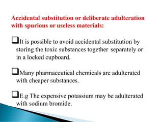 Accidental substitution or deliberate adulteration
with spurious or useless materials:
❑It is possible to avoid accidental substitution by
storing the toxic substances together separately or
in a locked cupboard.
❑Many pharmaceutical chemicals are adulterated
with cheaper substances.
❑E.g The expensive potassium may be adulterated
with sodium bromide.
 