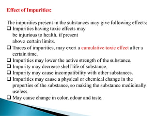 Effect of Impurities:
The impurities present in the substances may give following effects:
❑ Impurities having toxic effects may
be injurious to health, if present
above certain limits.
❑ Traces of impurities, may exert a cumulative toxic effect after a
certain time.
❑ Impurities may lower the active strength of the substance.
❑ Impurity may decrease shelf life of substance.
❑ Impurity may cause incompatibility with other substances.
❑ Impurities may cause a physical or chemical change in the
properties of the substance, so making the substance medicinally
useless.
❑ May cause change in color, odour and taste.
 