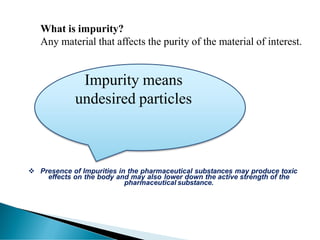 Impurity means
undesired particles
What is impurity?
Any material that affects the purity of the material of interest.
❖ Presence of Impurities in the pharmaceutical substances may produce toxic
effects on the body and may also lower down the active strength of the
pharmaceutical substance.
 