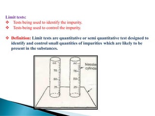Limit tests:
❖ Tests being used to identify the impurity.
❖ Tests being used to control the impurity.
❖ Definition: Limit tests are quantitative or semi quantitative test designed to
identify and control small quantities of impurities which are likely to be
present in the substances.
 