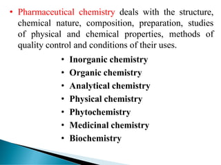 • Pharmaceutical chemistry deals with the structure,
chemical nature, composition, preparation, studies
of physical and chemical properties, methods of
quality control and conditions of their uses.
• Inorganic chemistry
• Organic chemistry
• Analytical chemistry
• Physical chemistry
• Phytochemistry
• Medicinal chemistry
• Biochemistry
.
 