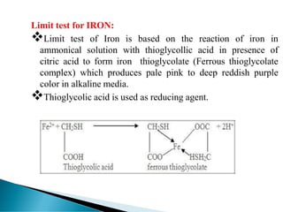 Limit test for IRON:
❖Limit test of Iron is based on the reaction of iron in
ammonical solution with thioglycollic acid in presence of
citric acid to form iron thioglycolate (Ferrous thioglycolate
complex) which produces pale pink to deep reddish purple
color in alkaline media.
❖Thioglycolic acid is used as reducing agent.
 