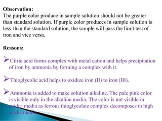 Observation:
The purple color produce in sample solution should not be greater
than standard solution. If purple color produces in sample solution is
less than the standard solution, the sample will pass the limit test of
iron and vice versa.
Reasons:
➢Citric acid forms complex with metal cation and helps precipitation
of iron by ammonia by forming a complex with it.
➢Thioglycolic acid helps to oxidize iron (II) to iron (III).
➢Ammonia is added to make solution alkaline. The pale pink color
is visible only in the alkaline media. The color is not visible in
acidic media as ferrous thioglycolate complex decomposes in high
acidic media.
 
