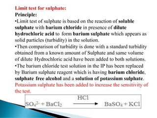 Limit test for sulphate:
Principle:
•Limit test of sulphate is based on the reaction of soluble
sulphate with barium chloride in presence of dilute
hydrochloric acid to form barium sulphate which appears as
solid particles (turbidity) in the solution.
•Then comparison of turbidity is done with a standard turbidity
obtained from a known amount of Sulphate and same volume
of dilute Hydrochloric acid have been added to both solutions.
•The barium chloride test solution in the IP has been replaced
by Barium sulphate reagent which is having barium chloride,
sulphate free alcohol and a solution of potassium sulphate.
Potassium sulphate has been added to increase the sensitivity of
the test.
 