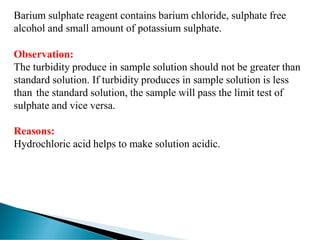 Barium sulphate reagent contains barium chloride, sulphate free
alcohol and small amount of potassium sulphate.
Observation:
The turbidity produce in sample solution should not be greater than
standard solution. If turbidity produces in sample solution is less
than the standard solution, the sample will pass the limit test of
sulphate and vice versa.
Reasons:
Hydrochloric acid helps to make solution acidic.
 