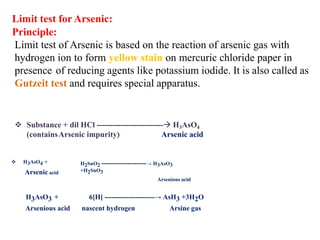 Limit test for Arsenic:
Principle:
Limit test of Arsenic is based on the reaction of arsenic gas with
hydrogen ion to form yellow stain on mercuric chloride paper in
presence of reducing agents like potassium iodide. It is also called as
Gutzeit test and requires special apparatus.
❖ Substance + dil HCl -------------------------→ H3AsO4
(containsArsenic impurity) Arsenic acid
❖ H3AsO4 +
Arsenic acid
H2SnO2 -------------------→ H3AsO3
+H2SnO3
Arsenious acid
H3AsO3 + 6[H] ---------------------→ AsH3 +3H2O
Arsenious acid nascent hydrogen Arsine gas
 