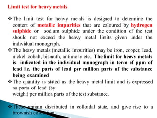 Limit test for heavy metals
❖The limit test for heavy metals is designed to determine the
content of metallic impurities that are coloured by hydrogen
sulphide or sodium sulphide under the condition of the test
should not exceed the heavy metal limits given under the
individual monograph.
❖The heavy metals (metallic impurities) may be iron, copper, lead,
nickel, cobalt, bismuth, antimony etc.. The limit for heavy metals
is indicated in the individual monograph in term of ppm of
lead i.e. the parts of lead per million parts of the substance
being examined
❖The quantity is stated as the heavy metal limit and is expressed
as parts of lead (by
weight) per million parts of the test substance.
❖These remain distributed in colloidal state, and give rise to a
brownish coloration.
 