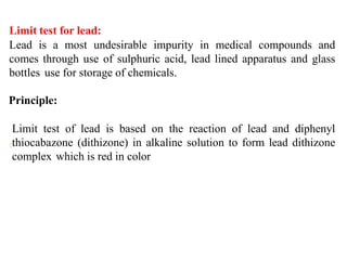 Limit test for lead:
Lead is a most undesirable impurity in medical compounds and
comes through use of sulphuric acid, lead lined apparatus and glass
bottles use for storage of chemicals.
Principle:
Limit test of lead is based on the reaction of lead and diphenyl
thiocabazone (dithizone) in alkaline solution to form lead dithizone
complex which is red in color
 
